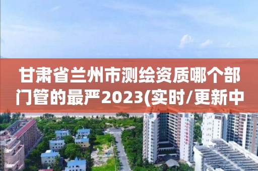 甘肃省兰州市测绘资质哪个部门管的最严2023(实时/更新中)