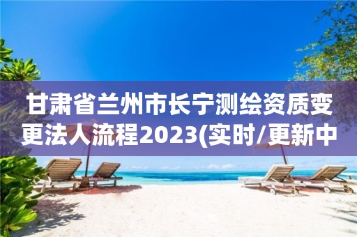 甘肃省兰州市长宁测绘资质变更法人流程2023(实时/更新中)