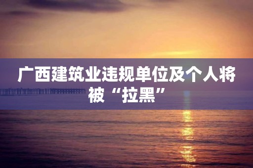 广西建筑业违规单位及个人将被“拉黑”