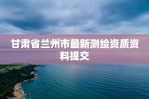 甘肃省兰州市最新测绘资质资料提交