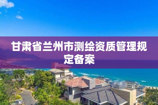 甘肃省兰州市测绘资质管理规定备案