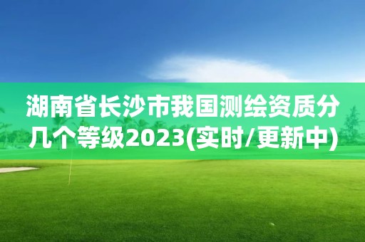 湖南省长沙市我国测绘资质分几个等级2023(实时/更新中)