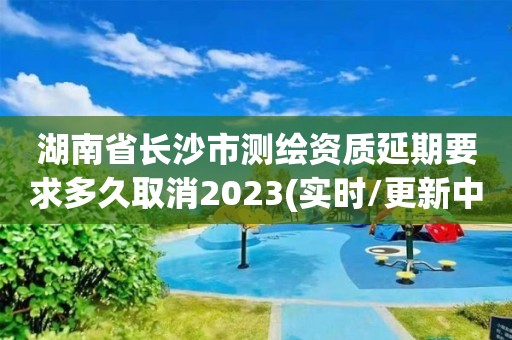 湖南省长沙市测绘资质延期要求多久取消2023(实时/更新中)