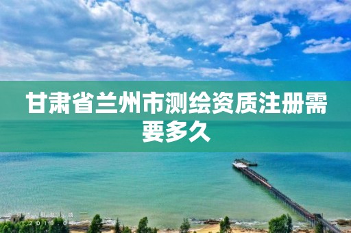 甘肃省兰州市测绘资质注册需要多久