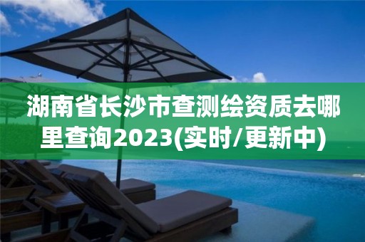 湖南省长沙市查测绘资质去哪里查询2023(实时/更新中)