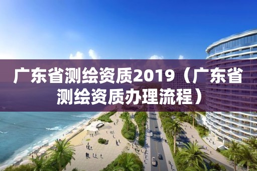 广东省测绘资质2019（广东省测绘资质办理流程）