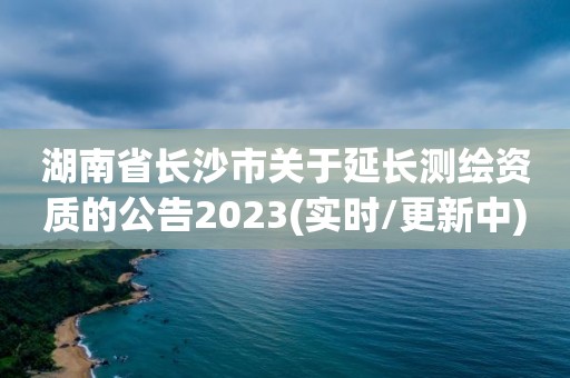 湖南省长沙市关于延长测绘资质的公告2023(实时/更新中)