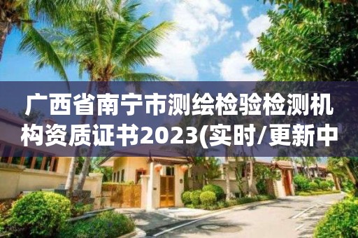 广西省南宁市测绘检验检测机构资质证书2023(实时/更新中)