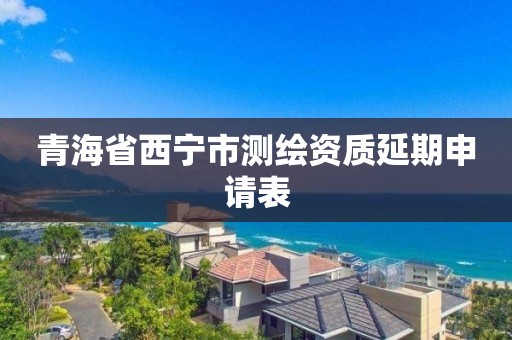 青海省西宁市测绘资质延期申请表