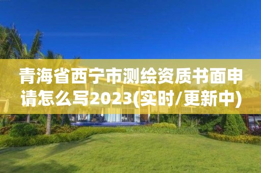 青海省西宁市测绘资质书面申请怎么写2023(实时/更新中)