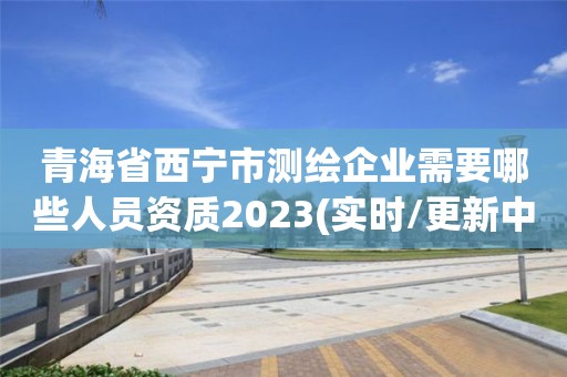 青海省西宁市测绘企业需要哪些人员资质2023(实时/更新中)