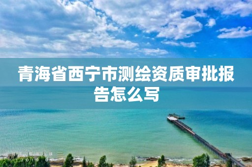 青海省西宁市测绘资质审批报告怎么写