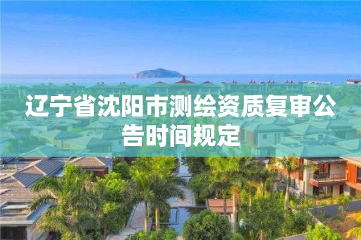 辽宁省沈阳市测绘资质复审公告时间规定