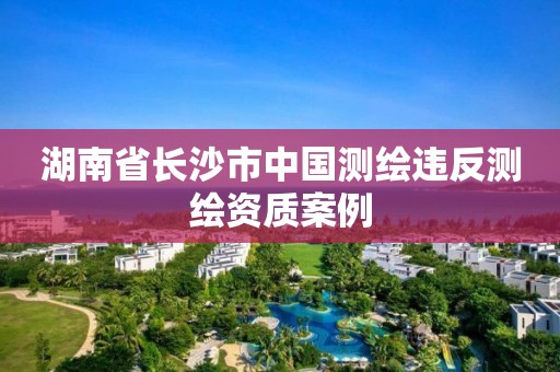 湖南省长沙市中国测绘违反测绘资质案例