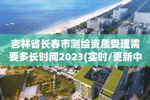 吉林省长春市测绘资质受理需要多长时间2023(实时/更新中)