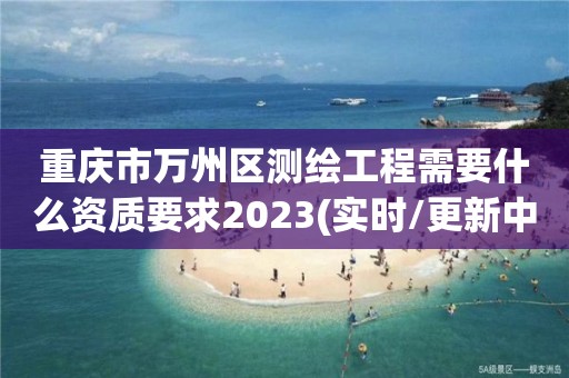 重庆市万州区测绘工程需要什么资质要求2023(实时/更新中)