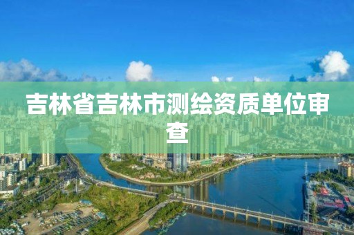 吉林省吉林市测绘资质单位审查