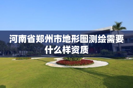 河南省郑州市地形图测绘需要什么样资质