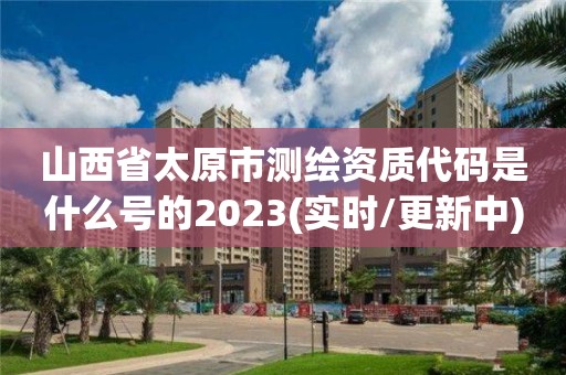 山西省太原市测绘资质代码是什么号的2023(实时/更新中)