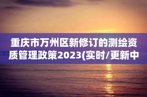 重庆市万州区新修订的测绘资质管理政策2023(实时/更新中)