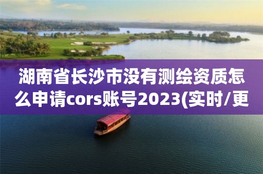 湖南省长沙市没有测绘资质怎么申请cors账号2023(实时/更新中)