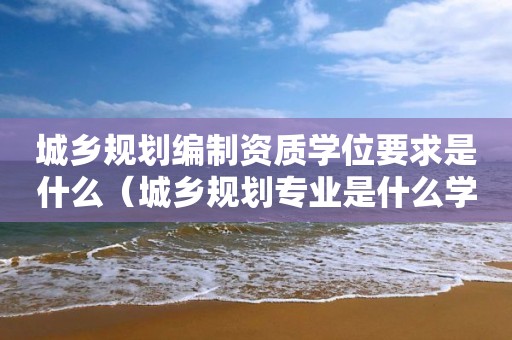 城乡规划编制资质学位要求是什么（城乡规划专业是什么学位证）