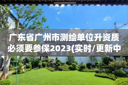 广东省广州市测绘单位升资质必须要参保2023(实时/更新中)