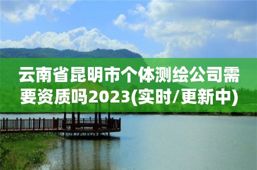 云南省昆明市个体测绘公司需要资质吗2023(实时/更新中)