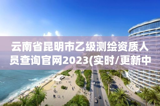 云南省昆明市乙级测绘资质人员查询官网2023(实时/更新中)