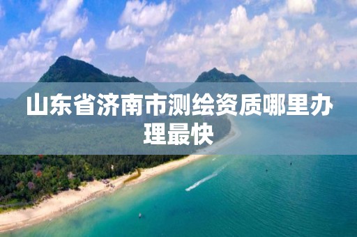 山东省济南市测绘资质哪里办理最快