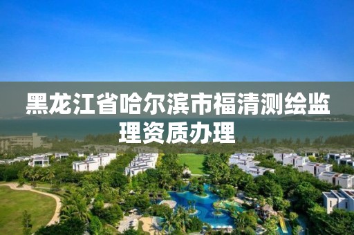 黑龙江省哈尔滨市福清测绘监理资质办理