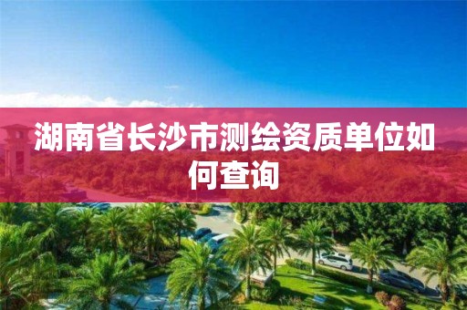 湖南省长沙市测绘资质单位如何查询