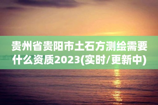 贵州省贵阳市土石方测绘需要什么资质2023(实时/更新中)