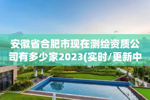 安徽省合肥市现在测绘资质公司有多少家2023(实时/更新中)