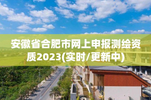 安徽省合肥市网上申报测绘资质2023(实时/更新中)