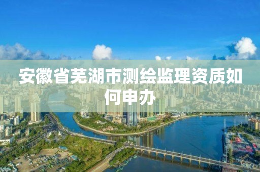 安徽省芜湖市测绘监理资质如何申办