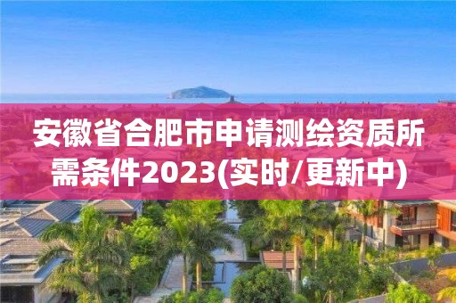 安徽省合肥市申请测绘资质所需条件2023(实时/更新中)