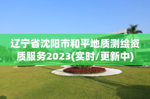 辽宁省沈阳市和平地质测绘资质服务2023(实时/更新中)