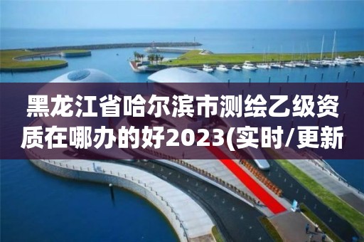 黑龙江省哈尔滨市测绘乙级资质在哪办的好2023(实时/更新中)