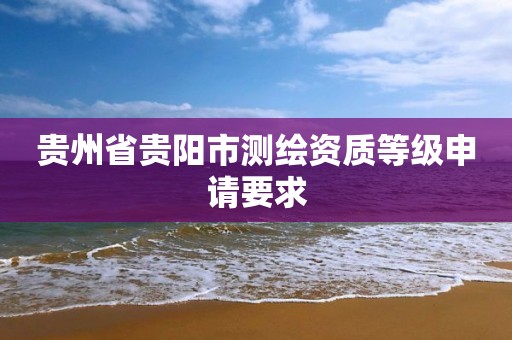 贵州省贵阳市测绘资质等级申请要求