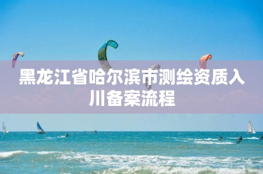 黑龙江省哈尔滨市测绘资质入川备案流程