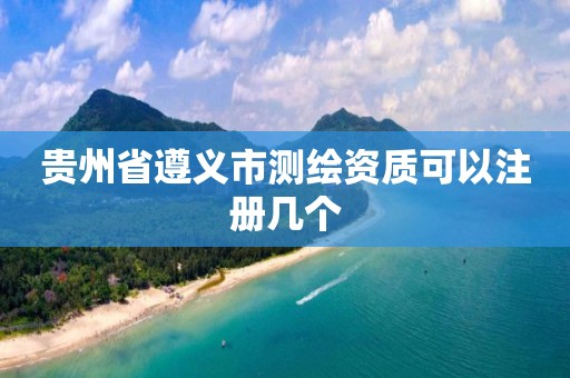 贵州省遵义市测绘资质可以注册几个