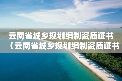 云南省城乡规划编制资质证书（云南省城乡规划编制资质证书申请）