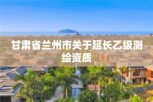 甘肃省兰州市关于延长乙级测绘资质