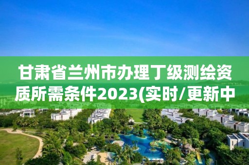 甘肃省兰州市办理丁级测绘资质所需条件2023(实时/更新中)