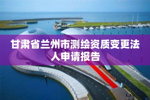 甘肃省兰州市测绘资质变更法人申请报告