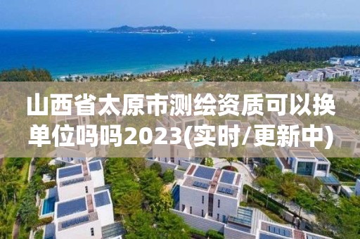 山西省太原市测绘资质可以换单位吗吗2023(实时/更新中)