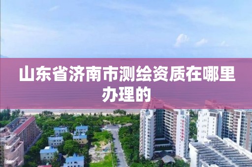 山东省济南市测绘资质在哪里办理的