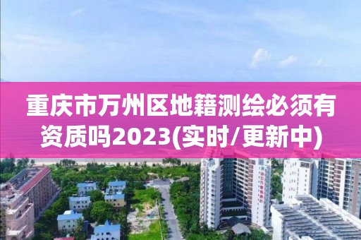 重庆市万州区地籍测绘必须有资质吗2023(实时/更新中)