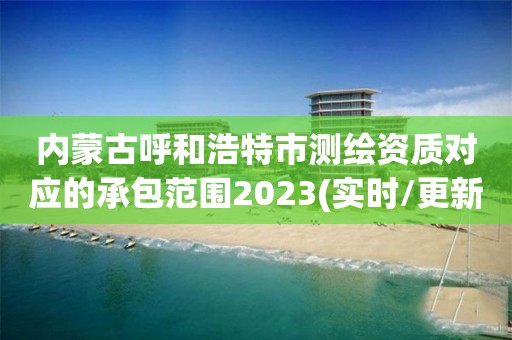 内蒙古呼和浩特市测绘资质对应的承包范围2023(实时/更新中)